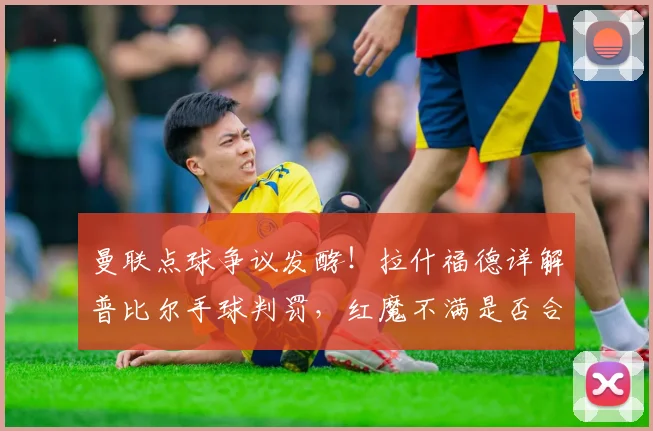 曼联点球争议发酵！拉什福德详解普比尔手球判罚，红魔不满是否合理？