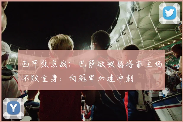 西甲焦点战：巴萨欲破赫塔菲主场不败金身，向冠军加速冲刺