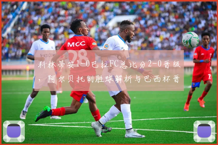 科林蒂安1-0巴拉FC总比分2-0晋级,阿尔贝托制胜球解析与巴西杯晋级之路回顾