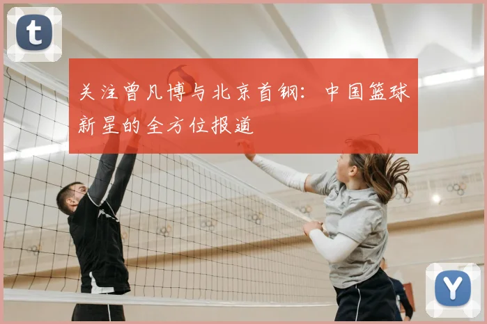 关注曾凡博与北京首钢:中国篮球新星的全方位报道