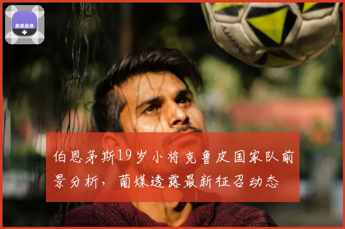 伯恩茅斯19岁小将克鲁皮国家队前景分析，葡媒透露最新征召动态