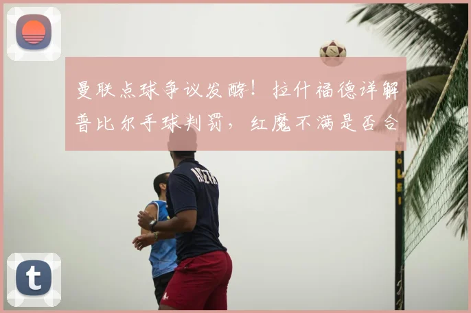 曼联点球争议发酵!拉什福德详解普比尔手球判罚,红魔不满是否合理?