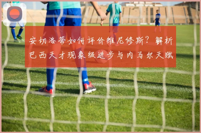 安切洛蒂如何评价维尼修斯?解析巴西天才现象级进步与内马尔天赋对比
