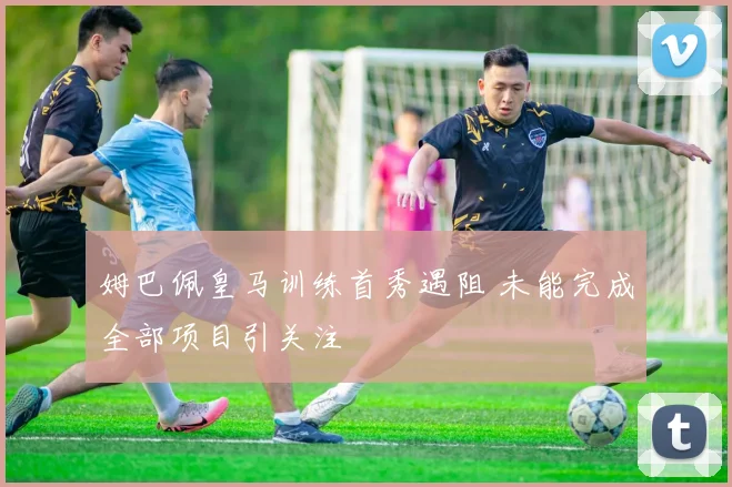姆巴佩皇马训练首秀遇阻 未能完成全部项目引关注