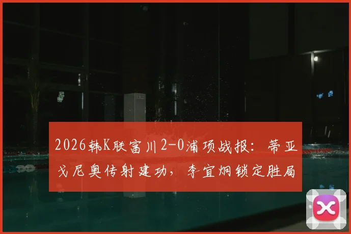 2026韩K联富川2-0浦项战报：蒂亚戈尼奥传射建功，李宜炯锁定胜局，附全场数据深度解析
